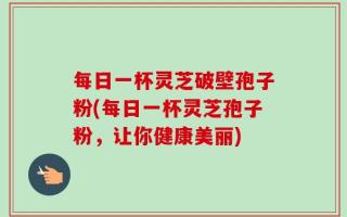 每日一杯灵芝破壁孢子粉(每日一杯灵芝孢子粉，让你健康美丽)
