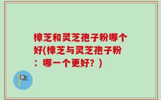 樟芝和灵芝孢子粉哪个好(樟芝与灵芝孢子粉：哪一个更好？)