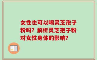 女性也可以喝灵芝孢子粉吗？解析灵芝孢子粉对女性身体的影响？
