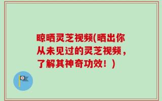 晾晒灵芝视频(晒出你从未见过的灵芝视频，了解其神奇功效！)
