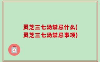 灵芝三七汤禁忌什么(灵芝三七汤禁忌事项)
