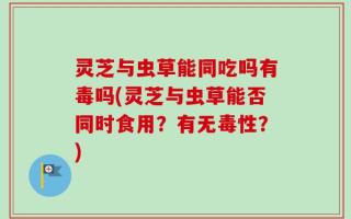 灵芝与虫草能同吃吗有毒吗(灵芝与虫草能否同时食用？有无毒性？)