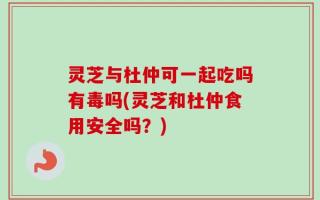 灵芝与杜仲可一起吃吗有毒吗(灵芝和杜仲食用安全吗？)