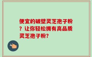 便宜的破壁灵芝孢子粉？让你轻松拥有高品质灵芝孢子粉？