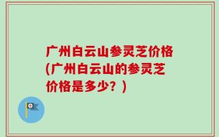 广州白云山参灵芝价格(广州白云山的参灵芝价格是多少？)