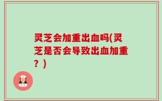 灵芝会加重出血吗(灵芝是否会导致出血加重？)