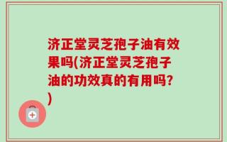 济正堂灵芝孢子油有效果吗(济正堂灵芝孢子油的功效真的有用吗？)