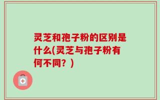 灵芝和孢子粉的区别是什么(灵芝与孢子粉有何不同？)