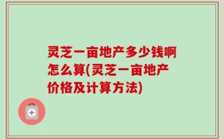 灵芝一亩地产多少钱啊怎么算(灵芝一亩地产价格及计算方法)