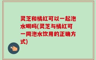 灵芝和橘红可以一起泡水喝吗(灵芝与橘红可一同泡水饮用的正确方式)