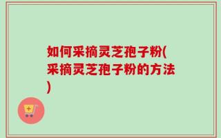 如何采摘灵芝孢子粉(采摘灵芝孢子粉的方法)