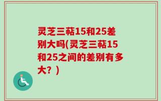 灵芝三萜15和25差别大吗(灵芝三萜15和25之间的差别有多大？)