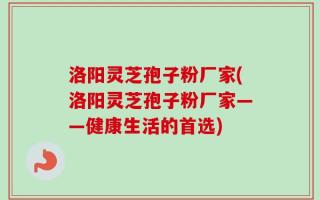 洛阳灵芝孢子粉厂家(洛阳灵芝孢子粉厂家——健康生活的首选)