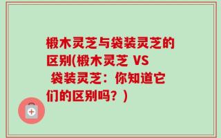 椴木灵芝与袋装灵芝的区别(椴木灵芝 VS 袋装灵芝：你知道它们的区别吗？)