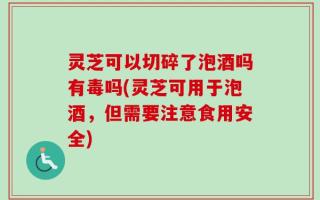 灵芝可以切碎了泡酒吗有毒吗(灵芝可用于泡酒，但需要注意食用安全)