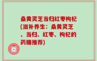 桑黄灵芝当归红枣枸杞(滋补养生：桑黄灵芝、当归、红枣、枸杞的药膳推荐)