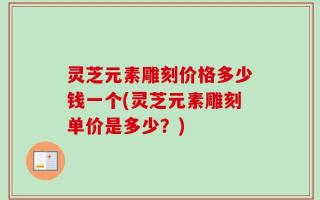 灵芝元素雕刻价格多少钱一个(灵芝元素雕刻单价是多少？)