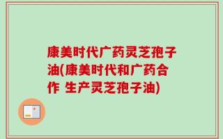 康美时代广药灵芝孢子油(康美时代和广药合作 生产灵芝孢子油)