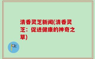 清香灵芝新闻(清香灵芝：促进健康的神奇之草)