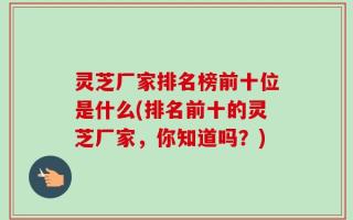 灵芝厂家排名榜前十位是什么(排名前十的灵芝厂家，你知道吗？)