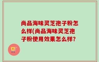 尚品海味灵芝孢子粉怎么样(尚品海味灵芝孢子粉使用效果怎么样？
