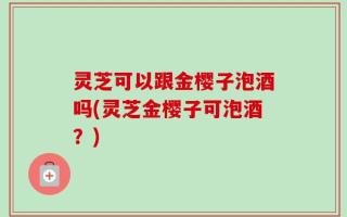 灵芝可以跟金樱子泡酒吗(灵芝金樱子可泡酒？)