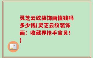 灵芝云纹装饰画值钱吗多少钱(灵芝云纹装饰画：收藏界抢手宝贝！)