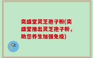 奕盛堂灵芝孢子粉(奕盛堂推出灵芝孢子粉，助您养生加强免疫)