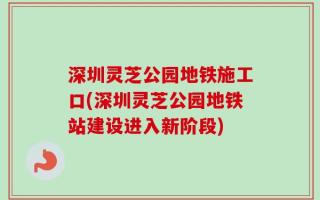 深圳灵芝公园地铁施工口(深圳灵芝公园地铁站建设进入新阶段)