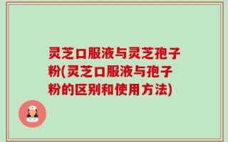 灵芝口服液与灵芝孢子粉(灵芝口服液与孢子粉的区别和使用方法)