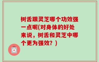 树舌跟灵芝哪个功效强一点呢(对身体的好处来说，树舌和灵芝中哪个更为强效？)
