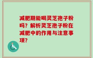 减肥期能喝灵芝孢子粉吗？解析灵芝孢子粉在减肥中的作用与注意事项？