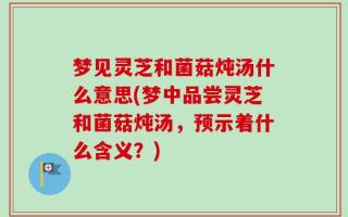 梦见灵芝和菌菇炖汤什么意思(梦中品尝灵芝和菌菇炖汤，预示着什么含义？)
