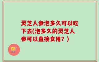 灵芝人参泡多久可以吃下去(泡多久的灵芝人参可以直接食用？)