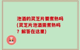 泡酒的灵芝片要煮熟吗(灵芝片泡酒需煮熟吗？解答在这里)