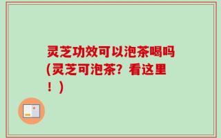 灵芝功效可以泡茶喝吗(灵芝可泡茶？看这里！)