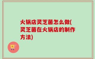 火锅店灵芝菌怎么做(灵芝菌在火锅店的制作方法)