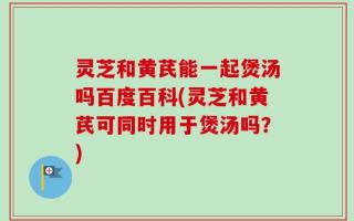 灵芝和黄芪能一起煲汤吗百度百科(灵芝和黄芪可同时用于煲汤吗？)