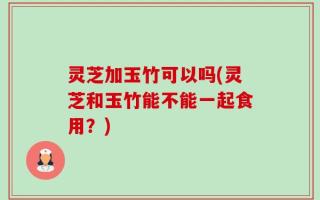 灵芝加玉竹可以吗(灵芝和玉竹能不能一起食用？)