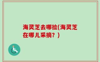 海灵芝去哪捡(海灵芝在哪儿采摘？)