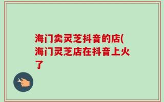 海门卖灵芝抖音的店(海门灵芝店在抖音上火了