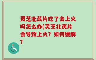 灵芝北芪片吃了会上火吗怎么办(灵芝北芪片会导致上火？如何缓解？