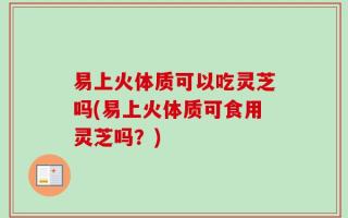 易上火体质可以吃灵芝吗(易上火体质可食用灵芝吗？)
