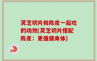 灵芝切片和陈皮一起吃的功效(灵芝切片搭配陈皮：更强健身体)