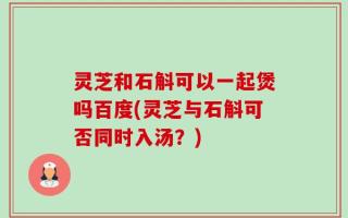 灵芝和石斛可以一起煲吗百度(灵芝与石斛可否同时入汤？)