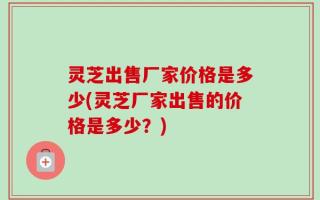灵芝出售厂家价格是多少(灵芝厂家出售的价格是多少？)