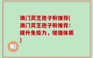 澳门灵芝孢子粉推荐(澳门灵芝孢子粉推荐：提升免疫力，增强体质)