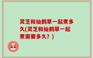 灵芝和仙鹤草一起煮多久(灵芝和仙鹤草一起煮需要多久？)
