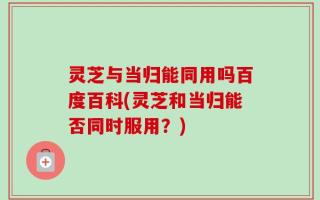 灵芝与当归能同用吗百度百科(灵芝和当归能否同时服用？)