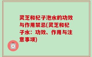 灵芝和杞子泡水的功效与作用禁忌(灵芝和杞子水：功效、作用与注意事项)